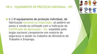 NR 6 – EQUIPAMENTO DE PROTEÇÃO INDIVIDUAL - EPI
 6.2 O equipamento de proteção individual, de
fabricação nacional ou importado, só poderá ser
posto à venda ou utilizado com a indicação do
Certificado de Aprovação – CA, expedido pelo
órgão nacional competente em matéria de
segurança e saúde no trabalho do Ministério do
Trabalho e Emprego.
 