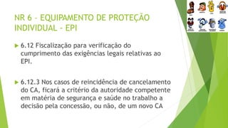 NR 6 – EQUIPAMENTO DE PROTEÇÃO
INDIVIDUAL - EPI
 6.12 Fiscalização para verificação do
cumprimento das exigências legais relativas ao
EPI.
 6.12.3 Nos casos de reincidência de cancelamento
do CA, ficará a critério da autoridade competente
em matéria de segurança e saúde no trabalho a
decisão pela concessão, ou não, de um novo CA
 