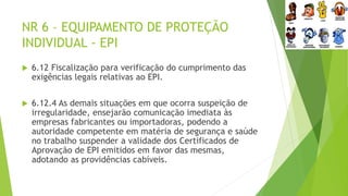 NR 6 – EQUIPAMENTO DE PROTEÇÃO
INDIVIDUAL - EPI
 6.12 Fiscalização para verificação do cumprimento das
exigências legais relativas ao EPI.
 6.12.4 As demais situações em que ocorra suspeição de
irregularidade, ensejarão comunicação imediata às
empresas fabricantes ou importadoras, podendo a
autoridade competente em matéria de segurança e saúde
no trabalho suspender a validade dos Certificados de
Aprovação de EPI emitidos em favor das mesmas,
adotando as providências cabíveis.
 