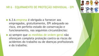 NR 6 – EQUIPAMENTO DE PROTEÇÃO INDIVIDUAL - EPI
 6.3 A empresa é obrigada a fornecer aos
empregados, gratuitamente, EPI adequado ao
risco, em perfeito estado de conservação e
funcionamento, nas seguintes circunstâncias:
 a) sempre que as medidas de ordem geral não
ofereçam completa proteção contra os riscos de
acidentes do trabalho ou de doenças profissionais
e do trabalho;
 
