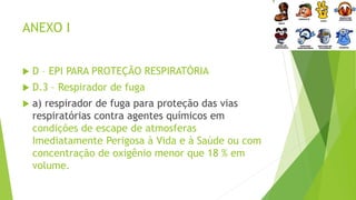 ANEXO I
 D – EPI PARA PROTEÇÃO RESPIRATÓRIA
 D.3 – Respirador de fuga
 a) respirador de fuga para proteção das vias
respiratórias contra agentes químicos em
condições de escape de atmosferas
Imediatamente Perigosa à Vida e à Saúde ou com
concentração de oxigênio menor que 18 % em
volume.
 