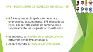 NR 6 – EQUIPAMENTO DE PROTEÇÃO INDIVIDUAL - EPI
 6.3 A empresa é obrigada a fornecer aos
empregados, gratuitamente, EPI adequado ao
risco, em perfeito estado de conservação e
funcionamento, nas seguintes circunstâncias:
 b) enquanto as medidas de proteção coletiva
estiverem sendo implantadas; e,
 c) para atender a situações de emergência.
 