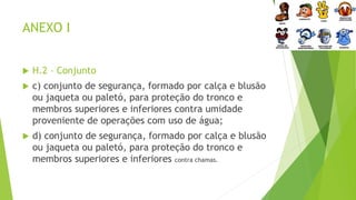 ANEXO I
 H.2 – Conjunto
 c) conjunto de segurança, formado por calça e blusão
ou jaqueta ou paletó, para proteção do tronco e
membros superiores e inferiores contra umidade
proveniente de operações com uso de água;
 d) conjunto de segurança, formado por calça e blusão
ou jaqueta ou paletó, para proteção do tronco e
membros superiores e inferiores contra chamas.
 