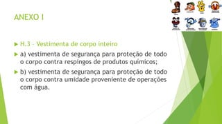 ANEXO I
 H.3 – Vestimenta de corpo inteiro
 a) vestimenta de segurança para proteção de todo
o corpo contra respingos de produtos químicos;
 b) vestimenta de segurança para proteção de todo
o corpo contra umidade proveniente de operações
com água.
 
