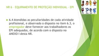 NR 6 – EQUIPAMENTO DE PROTEÇÃO INDIVIDUAL - EPI
 6.4 Atendidas as peculiaridades de cada atividade
profissional, e observado o disposto no item 6.3, o
empregador deve fornecer aos trabalhadores os
EPI adequados, de acordo com o disposto no
ANEXO I desta NR.
 