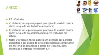 ANEXO I
 I.2 – Cinturão
 a) cinturão de segurança para proteção do usuário contra
riscos de queda em trabalhos em altura;
 b) cinturão de segurança para proteção do usuário contra
riscos de queda no posicionamento em trabalhos em
altura.
 Nota: O presente Anexo poderá ser alterado por portaria
específica a ser expedida pelo órgão nacional competente
em matéria de segurança e saúde no trabalho, após
observado o disposto no subitem 6.4.1.
 