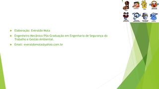  Elaboração: Everaldo Mota
 Engenheiro Mecânico/Pós-Graduação em Engenharia de Segurança do
Trabalho e Gestão Ambiental.
 Email: everaldomota@yahoo.com.br
 