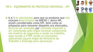 NR 6 – EQUIPAMENTO DE PROTEÇÃO INDIVIDUAL - EPI
 6.4.1 As solicitações para que os produtos que não
estejam relacionados no ANEXO I, desta NR,
sejam considerados como EPI, bem como as
propostas para reexame daqueles ora elencados,
deverão ser avaliadas por comissão tripartite a
ser constituída pelo órgão nacional competente
em matéria de segurança e saúde no trabalho,
após ouvida a CTPP
, sendo as conclusões
submetidas àquele órgão do Ministério do
Trabalho e Emprego para aprovação.
 