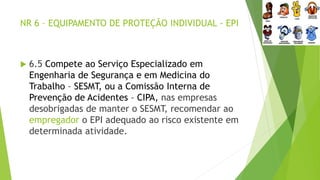 NR 6 – EQUIPAMENTO DE PROTEÇÃO INDIVIDUAL - EPI
 6.5 Compete ao Serviço Especializado em
Engenharia de Segurança e em Medicina do
Trabalho – SESMT, ou a Comissão Interna de
Prevenção de Acidentes – CIPA, nas empresas
desobrigadas de manter o SESMT, recomendar ao
empregador o EPI adequado ao risco existente em
determinada atividade.
 