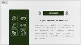 MÓDULO II
DEFINIÇÃO
O QUE É SEGURANÇA DO TRABALHO ?
Segurança do trabalho é o conjunto de
medidas que são adotadas visando minimizar
os acidentes de trabalho, doenças
ocupacionais, bem como proteger a
integridade do trabalhador e sua capacidade
de trabalho.
 