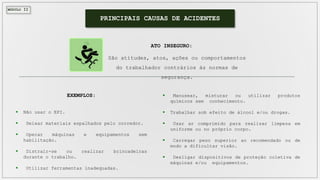 MÓDULO II
PRINCIPAIS CAUSAS DE ACIDENTES
São atitudes, atos, ações ou comportamentos
do trabalhador contrários às normas de
segurança.
ATO INSEGURO:
 Manusear, misturar ou utilizar produtos
químicos sem conhecimento.
 Trabalhar sob efeito de álcool e/ou drogas.
 Usar ar comprimido para realizar limpeza em
uniforme ou no próprio corpo.
 Carregar peso superior ao recomendado ou de
modo a dificultar visão.
 Desligar dispositivos de proteção coletiva de
máquinas e/ou equipamentos.
 Não usar o EPI.
 Deixar materiais espalhados pelo corredor.
 Operar máquinas e equipamentos sem
habilitação.
 Distrair-se ou realizar brincadeiras
durante o trabalho.
 Utilizar ferramentas inadequadas.
EXEMPLOS:
 