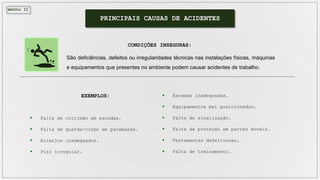 MÓDULO II
PRINCIPAIS CAUSAS DE ACIDENTES
São deficiências, defeitos ou irregularidades técnicas nas instalações físicas, máquinas
e equipamentos que presentes no ambiente podem causar acidentes de trabalho.
CONDIÇÕES INSEGURAS:
 Escadas inadequadas.
 Equipamentos mal posicionados.
 Falta de sinalização.
 Falta de proteção em partes móveis.
 Ferramentas defeituosas.
 Falta de treinamento.
 Falta de corrimão em escadas.
 Falta de guarda-corpo em patamares.
 Arranjos inadequados.
 Piso irregular.
EXEMPLOS:
 