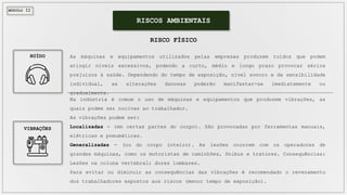 MÓDULO II
As máquinas e equipamentos utilizados pelas empresas produzem ruídos que podem
atingir níveis excessivos, podendo a curto, médio e longo prazo provocar sérios
prejuízos à saúde. Dependendo do tempo de exposição, nível sonoro e da sensibilidade
individual, as alterações danosas poderão manifestar-se imediatamente ou
gradualmente.
RISCOS AMBIENTAIS
RISCO FÍSICO
Na indústria é comum o uso de máquinas e equipamentos que produzem vibrações, as
quais podem ser nocivas ao trabalhador.
As vibrações podem ser:
Localizadas - (em certas partes do corpo). São provocadas por ferramentas manuais,
elétricas e pneumáticas.
Generalizadas - (ou do corpo inteiro). As lesões ocorrem com os operadores de
grandes máquinas, como os motoristas de caminhões, ônibus e tratores. Consequências:
Lesões na coluna vertebral; dores lombares.
Para evitar ou diminuir as consequências das vibrações é recomendado o revezamento
dos trabalhadores expostos aos riscos (menor tempo de exposição).
RUÍDO
VIBRAÇÕES
 