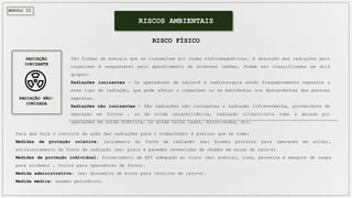 MÓDULO II
São formas de energia que se transmitem por ondas eletromagnéticas. A absorção das radiações pelo
organismo é responsável pelo aparecimento de diversas lesões. Podem ser classificadas em dois
grupos:
Radiações ionizantes - Os operadores de raios-X e radioterapia estão frequentemente expostos a
esse tipo de radiação, que pode afetar o organismo ou se manifestar nos descendentes das pessoas
expostas.
Radiações não ionizantes - São radiações não ionizantes a radiação infravermelha, proveniente de
operação em fornos , ou de solda oxiacetilênica, radiação ultravioleta como a gerada por
operações em solda elétrica, ou ainda raios laser, micro-ondas, etc.
RISCOS AMBIENTAIS
RISCO FÍSICO
Para que haja o controle da ação das radiações para o trabalhador é preciso que se tome:
Medidas de proteção coletiva: isolamento da fonte de radiação (ex: biombo protetor para operação em solda),
enclausuramento da fonte de radiação (ex: pisos e paredes revestidas de chumbo em salas de raio-x).
Medidas de proteção individual: fornecimento de EPI adequado ao risco (ex: avental, luva, perneira e mangote de raspa
para soldador , óculos para operadores de forno).
Medida administrativa: (ex: dosímetro de bolso para técnicos de raio-x).
Medida médica: exames periódicos.
RADIAÇÃO
IONIZANTE
RADIAÇÃO NÃO-
IONIZADA
 