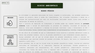 MÓDULO II
As atividades ou operações executadas em locais alagados ou encharcadas, com umidades excessivas,
capazes de produzir danos à saúde dos trabalhadores, são situações insalubres e devem ter a
atenção dos prevencionistas por meio de verificações realizadas nesses locais para estudar a
implantação de medida de controle.
Para o controle da exposição do trabalhador à umidade podem ser tomadas medidas de proteção
coletiva (como o estudo de modificações no processo do trabalho, colocação de estrados de
madeira, ralos para escoamento) e medidas de proteção individual (como o fornecimento do EPI -
luvas de borracha, botas, avental para trabalhadores em galvanoplastia, cozinha, limpeza etc).
RISCOS AMBIENTAIS
RISCO FÍSICO
Há uma série de atividades em que os trabalhadores ficam sujeitos a pressões ambientais acima ou
abaixo das pressões normais, isto é, da pressão atmosférica a que normalmente estamos expostos.
Baixas pressões: são as que se situam abaixo da pressão atmosférica normal e ocorrem com
trabalhadores que realizam tarefas em grandes altitudes. No Brasil, são raros os trabalhadores
expostos a este risco.
Altas pressões: são as que se situam acima da pressão atmosférica normal. Ocorrem em trabalhos
realizados em tubulações de ar comprimido, máquinas de perfuração, caixões pneumáticos e
trabalhos executados por mergulhadores. Ex: caixões pneumáticos, compartimentos estanques
instalados nos fundos dos mares, rios, e represas onde é injetado ar comprimido que expulsa a
água do interior do caixão, possibilitando o trabalho. São usados na construção de pontes e
UMIDADE
PRESSÕES
ANORMAIS
 