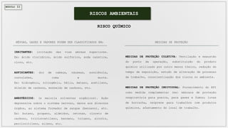 MÓDULO II
RISCOS AMBIENTAIS
RISCO QUÍMICO
NÉVOAS, GASES E VAPORES PODEM SER CLASSIFICADOS EM:
IRRITANTES: irritação das vias aéreas superiores.
Ex: ácido clorídrico, ácido sulfúrico, soda caústica,
cloro, etc.
ASFIXIANTES: dor de cabeça, náuseas, sonolência,
convulsões, coma e morte.
Ex: hidrogênio, nitrogênio, hélio, metano, acetileno,
dióxido de carbono, monóxido de carbono, etc.
ANESTÉSICOS: (a maioria solventes orgânicos). Ação
depressiva sobre o sistema nervoso, danos aos diversos
órgãos, ao sistema formador de sangue (benzeno), etc.
Ex: butano, propano, aldeídos, cetonas, cloreto de
carbono, tricloroetileno, benzeno, tolueno, alcoóis,
percloritileno, xileno, etc.
MEDIDAS DE PROTEÇÃO COLETIVA: Ventilação e exaustão
do ponto de operação, substituição do produto
químico utilizado por outro menos tóxico, redução do
tempo de exposição, estudo de alteração de processo
de trabalho, conscientização dos riscos no ambiente.
MEDIDAS DE PROTEÇÃO INDIVIDUAL: Fornecimento do EPI
como medida complementar (ex: máscara de proteção
respiratória para poeira, para gases e fumos; luvas
de borracha, neoprene para trabalhos com produtos
químicos, afastamento do local de trabalho.
MEDIDAS DE PROTEÇÃO
 