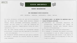 MÓDULO II
RISCOS AMBIENTAIS
RISCO BIOLÓGICOS
SÃO CONSIDERADOS RISCOS BIOLÓGICOS:
VÍRUS | BACTÉRIAS | PARASITAS | PROTOZOÁRIOS | FUNGOS | BACILOS.
Os riscos biológicos ocorrem por meio de microrganismos
que, em contato com o homem, podem provocar inúmeras
doenças. Muitas atividades profissionais favorecem o
contato com tais riscos. É o caso das indústrias de
alimentação, hospitais, limpeza pública (coleta de lixo),
laboratórios, etc.
Para que essas doenças possam ser consideradas doenças
profissionais, é preciso que haja exposição do funcionário
a estes microrganismos.
São necessárias medidas preventivas para que as condições
de higiene e segurança nos diversos setores de trabalho
sejam adequadas.
De maneira geral, as medidas de segurança para os
riscos biológicos envolvem:
 Conhecimento da Legislação Brasileira de
Biossegurança, especialmente das Normas de
Biossegurança emitidas pela Comissão Técnica
Nacional de Biossegurança;
 O conhecimento dos riscos pelo manipulador;
 A formação e informação das pessoas envolvidas,
principalmente no que se refere à maneira como
essa contaminação pode ocorrer, o que implica no
conhecimento amplo do microrganismo ou vetor com
o qual se trabalha;
 