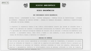 MÓDULO II
RISCOS AMBIENTAIS
RISCO ERGONÔMICOS
SÃO CONSIDERADOS RISCOS ERGONÔMICOS:
ESFORÇO FÍSICO | LEVANTAMENTO DE PESO | POSTURA INADEQUADA | CONTROLE RÍGIDO DE PRODUTIVIDADE | SITUAÇÃO
DE ESTRESSE | TRABALHOS EM PERÍODO NOTURNO | JORNADA DE TRABALHO PROLONGADA | MONOTONIA E REPETITIVIDADE
| IMPOSIÇÃO DE ROTINA INTENSA.
A ergonomia ou engenharia humana é uma ciência relativamente recente que estuda as relações entre o
homem e seu ambiente de trabalho. A Organização Internacional do Trabalho (OIT) define a ergonomia como
" a aplicação das ciências biológicas humanas em conjunto com os recursos e técnicas da engenharia para
alcançar o ajustamento mútuo, ideal entre o homem e o seu trabalho, e cujos resultados se medem em
termos de eficiência humana e bem-estar no trabalho".
MEDIDAS DE CONTROLE
Para evitar que estes riscos comprometam as atividades e a saúde do trabalhador, é necessário um ajuste
entre as condições de trabalho e o homem sob os aspectos de praticidade, conforto físico e psíquico por
meio de: melhoria no processo de trabalho, melhores condições no local de trabalho, modernização de
máquinas e equipamentos, melhoria no relacionamento entre as pessoas, alteração no ritmo de trabalho,
ferramentas adequadas, postura adequada, etc.
 