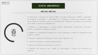 MÓDULO II
RISCOS AMBIENTAIS
 Desenvolver o Programa de Controle Médico de Saúde ocupacional (PCMSO), responsável
por promover a prevenção, o rastreamento e o diagnóstico precoce dos agravos à saúde
relacionados ao trabalho, além da constatação da existência de doenças profissionais
ou de danos à saúde dos trabalhadores.
 Submeter os trabalhadores à exames médicos: Admissional, Demissional, Periódico,
Retorno ao Trabalho e Mudança de Função.
 Submeter os trabalhadores expostos ao ruído ocupacional a exames de audiometria para
prevenir a PAIRO.
 Promover campanhas de vacinação contra Gripe, Hepatite, etc.
 Controlar e avaliar as causa de Absenteísmo.
 Realizar atendimento de primeiros socorros.
 Trabalhar em conjunto com o SESMT na investigação e análise dos Acidentes do
Trabalho.
MEDIDAS MÉDICAS
 