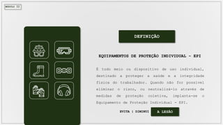 MÓDULO II
DEFINIÇÃO
É todo meio ou dispositivo de uso individual,
destinado a proteger a saúde e a integridade
física do trabalhador. Quando não for possível
eliminar o risco, ou neutralizá-lo através de
medidas de proteção coletiva, implanta-se o
Equipamento de Proteção Individual - EPI.
EQUIPAMENTOS DE PROTEÇÃO INDIVIDUAL - EPI
EVITA | DIMINUI A LESÃO
 