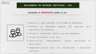 MÓDULO II
EQUIPAMENTO DE PROTEÇÃO INDIVIDUAL - EPI
OBRIGAÇÕES DO EMPREGADOR QUANTO AO EPI
 Adquirir o tipo adequado à atividade do empregado;
 Fornecer ao empregado somente EPI aprovado pelo
Ministério do Trabalho;
 Treinar o trabalhador sobre o seu uso adequado;
 Tornar obrigatório o seu uso;
 Substituí-lo, imediatamente, quando danificado ou
extraviado;
 Responsabilizar-se pela sua higienização e manutenção
periódica.
 