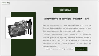 MÓDULO II
DEFINIÇÃO
São os equipamentos que neutralizam o risco na
fonte, dispensando, em determinados casos, o uso
dos equipamentos de proteção individual.
Quando instalamos, por exemplo, o protetor
contra quebra de agulha, estamos atuando sobre o
ambiente de trabalho, esta medida é chamada de
proteção coletiva, pois protege o conjunto de
trabalhadores.
EQUIPAMENTOS DE PROTEÇÃO COLETIVA - EPC
ELIMINA | NEUTRALIZA | SINALIZA O RISCO
 