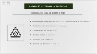 MÓDULO III
PREVENÇÃO E COMBATE À INCÊNDIOS
RECOMENDAÇÕES PARA SE EVITAR O FOGO
 Armazenagem adequada de materiais combustíveis e inflamáveis;
 Cuidados com instalações elétricas;
 Instalação de para-raios;
 Manter ordem e limpeza;
 Cuidado com fumantes;
 Riscos de faíscas e fagulhas.
 