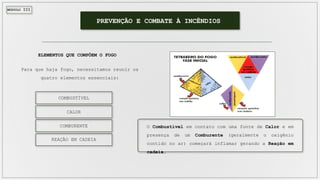 MÓDULO III
PREVENÇÃO E COMBATE À INCÊNDIOS
ELEMENTOS QUE COMPÕEM O FOGO
Para que haja fogo, necessitamos reunir os
quatro elementos essenciais:
COMBUSTÍVEL
CALOR
COMBURENTE
REAÇÃO EM CADEIA
O Combustível em contato com uma fonte de Calor e em
presença de um Comburente (geralmente o oxigênio
contido no ar) começará inflamar gerando a Reação em
cadeia.
 