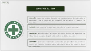 CONCEITOS DA CIPA
MÓDULO I
COMISSÃO: Grupo de pessoas formado por representantes do empregador e
empregado, com o objetivo de prevenção de acidentes e doenças do
trabalho.
INTERNA: Seu campo de atuação está restrito a própria empresa.
PREVENÇÃO: Antecipar-se a situações de riscos quando nos deparamos com
elas, dando exemplos de pró -atividade e trabalho correto.
ACIDENTES: Qualquer ocorrência inesperada que interfere no andamento
normal do trabalho causando danos materiais, perda de tempo ou lesão
ao trabalhador.
 