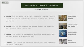 MÓDULO III
PREVENÇÃO E COMBATE À INCÊNDIOS
CLASSES DE FOGO
 CLASSE “A”: São materiais de fácil combustão, queimam tanto na
superfície como em profundidade, deixando resíduos. Ex.: madeira,
papel, etc.
 CLASSE “B”: São os produtos que queimam somente na superfície.
Ex.: gasolina, óleos, graxas, etc.
 CLASSE “C”: Ocorre em equipamentos elétricos energizados. Ex.:
motores, quadros de distribuição, etc.
 CLASSE “D”: Ocorre em materiais pirofóricos como magnésio,
zircônio, titânio, etc.
LÍQUIDO E GASES
INFLAMÁVEIS
EQUIPAMENTOS
ENERGIZADOS
METAIS
PIROFÓRICOS
COMBUSTÍVEIS
SÓLIDOS
 