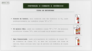 MÓDULO III
PREVENÇÃO E COMBATE À INCÊNDIOS
TIPOS DE EXTINTORES
 Dióxido de Carbono, mais conhecido como Gás Carbonico ou CO2, usado
preferencialmente nos incêndios classe “B” e “C”.
 Pó Químico Sêco, usado nos incêndios classe “B” e “C”. Em materiais
pirofóricos (classe “D”), será utilizado um pó químico especial.
 Água Pressurizada, usado principalmente em incêndios de classe “A”.
Em incêndios de classe “C”, só deve ser utilizado sob forma de
neblina. Nunca utilizar este tipo de extintor em incêndios de classe
“B”.
 