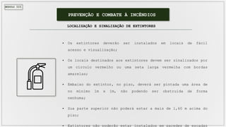 MÓDULO III
PREVENÇÃO E COMBATE À INCÊNDIOS
LOCALIZAÇÃO E SINALIZAÇÃO DE EXTINTORES
 Os extintores deverão ser instalados em locais de fácil
acesso e visualização;
 Os locais destinados aos extintores devem ser sinalizados por
um círculo vermelho ou uma seta larga vermelha com bordas
amarelas;
 Embaixo do extintor, no piso, deverá ser pintada uma área de
no mínimo 1m x 1m, não podendo ser obstruída de forma
nenhuma;
 Sua parte superior não poderá estar a mais de 1,60 m acima do
piso;
 Extintores não poderão estar instalados em paredes de escadas
 