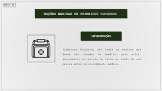 MÓDULO II
INTRODUÇÃO
Primeiros Socorros, são todas as medidas que
devem ser tomadas de imediato para evitar
agravamento do estado de saúde ou lesão de uma
pessoa antes do atendimento médico.
NOÇÕES BÁSICAS DE PRIMEIROS SOCORROS
 