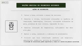 MÓDULO IV
NOÇÕES BÁSICAS DE PRIMEIROS SOCORROS
AÇÕES DE SOCORRISTA
 Isolar a área, evitando o acesso de curiosos;
 Observar a vítima, verificando alterações ou ausência de
respiração, hemorragias, fraturas, colorações diferentes da
pele, presença de suor intenso, expressão de dor;
 Observar alteração da temperatura, esfriamento das mãos
e/ou pés;
 Manter a calma, assumindo a liderança do atendimento;
 Procurar que haja comunicação imediata com hospitais,
ambulâncias, bombeiros, polícia se necessário.
A atitude do socorrista pode significar a vida ou a morte da pessoa socorrida.
 