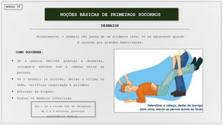 MÓDULO IV
NOÇÕES BÁSICAS DE PRIMEIROS SOCORROS
DESMAIOS
Normalmente, o desmaio não passa de um acidente leve, só se agravando quando
é causado por grandes hemorragias.
 Se a pessoa estiver prestes a desmaiar,
coloque-a sentada com a cabeça entre as
pernas;
 Se o desmaio já ocorreu, deitar a vítima no
chão, verificar respiração e palidez;
 Afrouxar as roupas;
 Erguer os membros inferiores
COMO SOCORRER:
Obs.: Se a vítima não se recuperar
de 2 a 3 minutos, procurar
assistência médica.
 