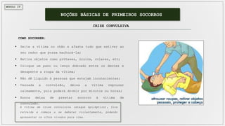 MÓDULO IV
NOÇÕES BÁSICAS DE PRIMEIROS SOCORROS
CRISE CONVULSIVA
 Deite a vítima no chão e afaste tudo que estiver ao
seu redor que possa machucá-la;
 Retire objetos como próteses, óculos, colares, etc;
 Coloque um pano ou lenço dobrado entre os dentes e
desaperte a roupa da vítima;
 Não dê líquido à pessoas que estejam inconscientes;
 Cessada a convulsão, deixa a vítima repousar
calmamente, pois poderá dormir por minutos ou horas;
 Nunca deixa de prestar socorro à vítima de
convulsão.
COMO SOCORRER:
A vítima de crise convulsiva (ataque epiléptico), fica
retraída e começa a se debater violentamente, podendo
apresentar os olhos virados para cima.
 