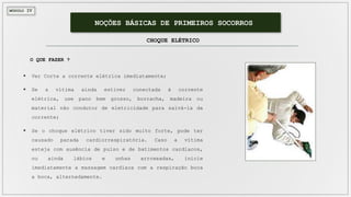 MÓDULO IV
NOÇÕES BÁSICAS DE PRIMEIROS SOCORROS
CHOQUE ELÉTRICO
 Ver Corte a corrente elétrica imediatamente;
 Se a vítima ainda estiver conectada à corrente
elétrica, use pano bem grosso, borracha, madeira ou
material não condutor de eletricidade para salvá-la da
corrente;
 Se o choque elétrico tiver sido muito forte, pode ter
causado parada cardiorrespiratória. Caso a vítima
esteja com ausência de pulso e de batimentos cardíacos,
ou ainda lábios e unhas arroxeadas, inicie
imediatamente a massagem cardíaca com a respiração boca
a boca, alternadamente.
O QUE FAZER ?
 