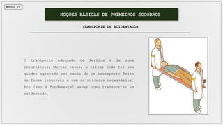 MÓDULO IV
NOÇÕES BÁSICAS DE PRIMEIROS SOCORROS
O transporte adequado de feridos é de suma
importância. Muitas vezes, a vítima pode ter seu
quadro agravado por causa de um transporte feito
de forma incorreta e sem os cuidados necessários.
Por isso é fundamental saber como transportar um
acidentado.
TRANSPORTE DE ACIDENTADOS
 