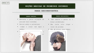 MÓDULO IV
NOÇÕES BÁSICAS DE PRIMEIROS SOCORROS
PARADA CARDIORESPIRATÓRIA
 Mantenha a parte atingida em
posição mais elevada;
 Retire anéis e pulseiras;
 Limpe o local com água e
sabão;
 Leve imediatamente o
acidentado para o pronto-
socorro.
PARADA CARDÍACA
 Não amarre a perna ou o
braço acidentado;
 Não corte e/ou chupe o
local da picada;
 Não dê álcool para beber.
PARADA RESPIRATÓRIA
 