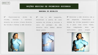 MÓDULO IV
NOÇÕES BÁSICAS DE PRIMEIROS SOCORROS
MANOBRA DE HEIMLICH
1º Posicionar-se atrás da
vítima. Colocar o cotovelo
direito na crista ilíaca direita
da vítima e fechar a mão direita
2º Com a mão esquerda,
encontrar a ponta do osso
esterno da vítima e colocar a
raiz do polegar da mão
direita dois dedos abaixo
desse ponto
3º Envolver a mão direita com a
mão esquerda. Pressionar o
abdome da vítima puxando-o para
si e para cima cinco vezes.
Essa compressão deve ser
suficiente para erguer o
calcanhar da vítima do solo.
 