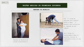 MÓDULO IV
NOÇÕES BÁSICAS DE PRIMEIROS SOCORROS
MANOBRA DE HEIMLICH
“Manobra de Heimlich em
vítimas inconscientes.”
“Se a vítima da
obstrução for a própria
pessoa a fazer a
manobra, deve utilizar-se
do espaldar de uma
cadeira.
“Se a vítima for
excessivamente obesa ou
gestante, realizar as
compressões no meio do osso
esterno.”
 