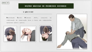 MÓDULO IV
NOÇÕES BÁSICAS DE PRIMEIROS SOCORROS
O QUE É RCP
Reanimação Cardio Pulmonar (RCP), consiste na
combinação de respiração boca a boca com compressões
externas sobre o peito.
 