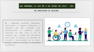 LEI FEDERAL 13.146 DE 6 DE JULHO DE 2015 - LBI
LEI BRASILEIRA DA INCLUSÃO
VI – Adaptações razoáveis: adaptações,
modificações e ajustes necessários e
adequados que não acarretem ônus
desproporcional e indevido, quando
requeridos em cada caso, a fim de
assegurar que a pessoa com deficiência
possa gozar ou exercer, em igualdade de
condições e oportunidades com as demais
pessoas, todos os direitos e liberdades
fundamentais
 