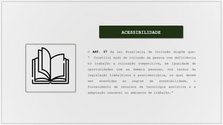ACESSIBILIDADE
O ART. 37 da Lei Brasileira de Inclusão dispõe que:
“ Constitui modo de inclusão da pessoa com deficiência
no trabalho a colocação competitiva, em igualdade de
oportunidades com as demais pessoas, nos termos da
legislação trabalhista e previdenciária, na qual devem
ser atendidas as regras de acessibilidade, o
fornecimento de recursos de tecnologia assistiva e a
adaptação razoável no ambiente de trabalho.”
 