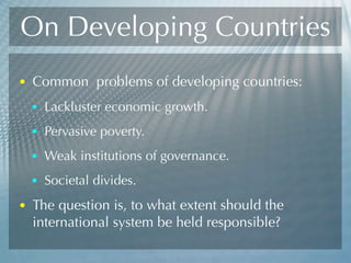 On Developing Countries
• Common problems of developing countries:
• Lackluster economic growth.
• Pervasive poverty.
• Weak institutions of governance.
• Societal divides.
• The question is, to what extent should the
international system be held responsible?
