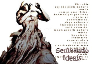 Ele sabia que não podia mudar o mundo com as suas ideias. Por mais que pensasse e nelas se concentrasse, depurando-as e engrandecendo-as, até à exaustão, jamais poderia mudar o mundo. No entanto, continuava, como se não o soubesse, a abrir sulcos na terra e a semeá-las. Quem sabe, um dia, alguém viesse para as colher. Semeando Ideais 2008-03-22 