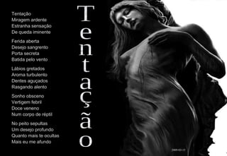 Tentação Miragem ardente Estranha sensação  De queda iminente Ferida aberta Desejo sangrento Porta secreta Batida pelo vento Lábios gretados Aroma turbulento Dentes aguçados Rasgando alento Sonho obsceno Vertigem febril Doce veneno Num corpo de réptil No peito sepultas Um desejo profundo Quanto mais te ocultas Mais eu me afundo Tentação 2009-03-15 