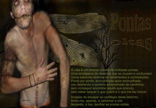 A vida é um imenso novelo de múltiplas pontas. Uma amálgama de destinos que se cruzam e confundem numa estranha sinfonia de sentimentos e contradições. Ponta por ponta, encruzilhada após encruzilhada, vou desfiando o sombrio emaranhado de caminhos, sem conseguir encontrar aquilo que procuro, sem saber sequer o que quero e o que me faz mover. Incapaz de escapar ao sortilégio deste labirinto, limito-me, apenas, a caminhar a eito tentando, à toa, decifrar as pontas soltas. 2009-05-17 Pontas Soltas 