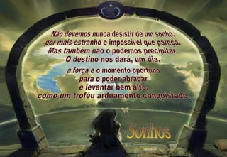 Não devemos nunca desistir de um sonho, por mais estranho e impossível que pareça. Mas também não o podemos precipitar. O destino nos dará, um dia, a força e o momento oportuno para o poder abraçar e levantar bem alto, como um troféu arduamente conquistado. 2009-06-07 Sonhos 
