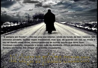 “ É sempre em frente!”  – Diz-me uma voz interior, vinda do fundo de mim mesmo. Um universo paralelo, muitas vezes inacessível, mas que, de quando em vez, se revela e me vai dando umas dicas, sussurrando-me ao ouvido aquilo que devo fazer. Continuo caminho, rasgando o corpo rude da distância. Olhos perdidos no horizonte. Sempre em frente. Até chegar ao próximo cruzamento. Até chegar ao próximo cruzamento 2009-07-05 